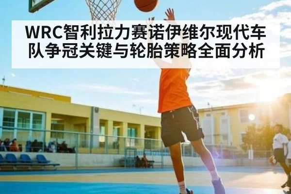 WRC智利拉力赛诺伊维尔现代车队争冠关键与轮胎策略全面分析