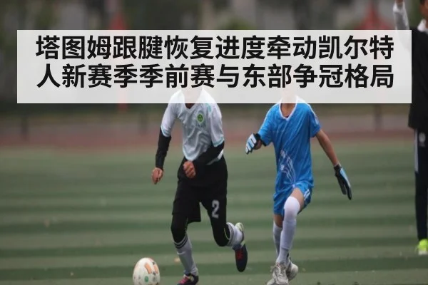 塔图姆跟腱恢复进度牵动凯尔特人新赛季季前赛与东部争冠格局