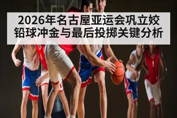 2026年名古屋亚运会巩立姣铅球冲金与最后投掷关键分析