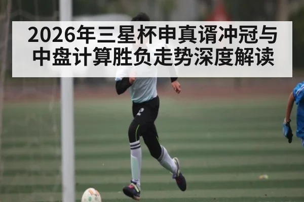 2026年三星杯申真谞冲冠与中盘计算胜负走势深度解读