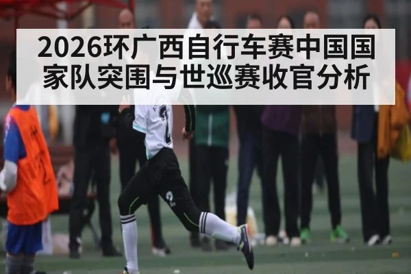 2026环广西自行车赛中国国家队突围与世巡赛收官分析