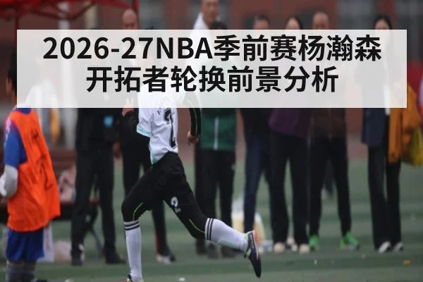 2026-27NBA季前赛杨瀚森开拓者轮换前景分析