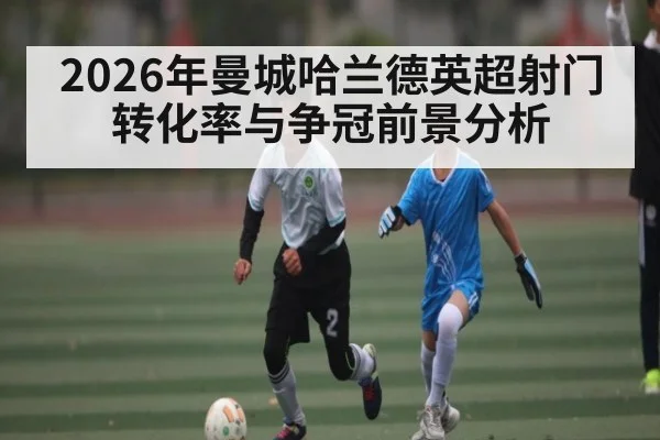 2026年曼城哈兰德英超射门转化率与争冠前景分析